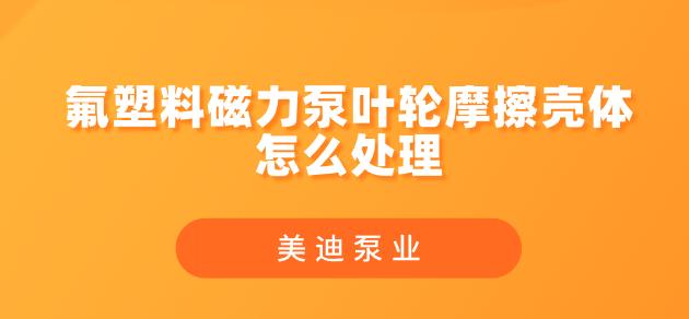 氟塑料磁力泵葉輪摩擦殼體怎么處理.jpg